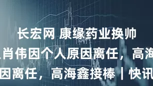 长宏网 康缘药业换帅！创始人肖伟因个人原因离任，高海鑫接棒｜快讯