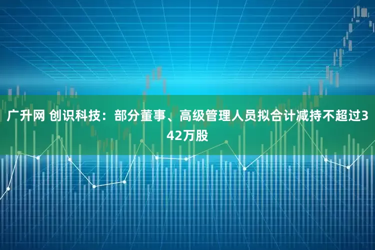 广升网 创识科技：部分董事、高级管理人员拟合计减持不超过342万股