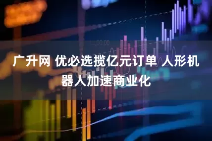 广升网 优必选揽亿元订单 人形机器人加速商业化