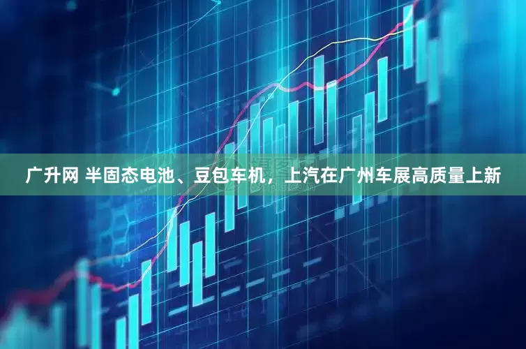 广升网 半固态电池、豆包车机，上汽在广州车展高质量上新